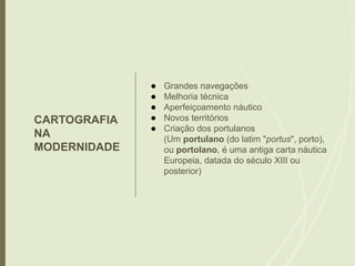 CARTOGRAFIA
NA
MODERNIDADE
● Grandes navegações
● Melhoria técnica
● Aperfeiçoamento náutico
● Novos territórios
● Criação dos portulanos
(Um portulano (do latim "portus", porto),
ou portolano, é uma antiga carta náutica
Europeia, datada do século XIII ou
posterior)
 