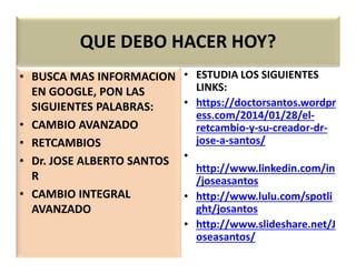 QUE DEBO HACER HOY?
• BUSCA MAS INFORMACION
EN GOOGLE, PON LAS
SIGUIENTES PALABRAS:
• CAMBIO AVANZADO
• RETCAMBIOS
• ESTUDIA LOS SIGUIENTES
LINKS:
• https://doctorsantos.wordpr
ess.com/2014/01/28/el-
retcambio-y-su-creador-dr-
jose-a-santos/• RETCAMBIOS
• Dr. JOSE ALBERTO SANTOS
R
• CAMBIO INTEGRAL
AVANZADO
jose-a-santos/
•
http://www.linkedin.com/in
/joseasantos
• http://www.lulu.com/spotli
ght/josantos
• http://www.slideshare.net/J
oseasantos/
 