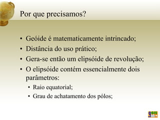 Por que precisamos?
• Geóide é matematicamente intrincado;
• Distância do uso prático;
• Gera-se então um elipsóide de revolução;
• O elipsóide contém essencialmente dois
parâmetros:
• Raio equatorial;
• Grau de achatamento dos pólos;
 
