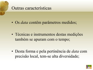 Outras características
• Os data contêm parâmetros medidos;
• Técnicas e instrumentos destas medições
também se apuram com o tempo;
• Desta forma e pela pertinência de data com
precisão local, tem-se alta diversidade;
 