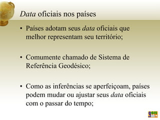 Data oficiais nos países
• Países adotam seus data oficiais que
melhor representam seu território;
• Comumente chamado de Sistema de
Referência Geodésico;
• Como as inferências se aperfeiçoam, países
podem mudar ou ajustar seus data oficiais
com o passar do tempo;
 