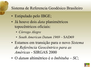 Sistema de Referencia Geodésico Brasileiro
• Estipulado pelo IBGE;
• Já houve dois data planimétricos
topocêntricos oficiais:
• Córrego Alegre
• South American Datum 1969 – SAD69
• Estamos em transição para o novo Sistema
de Referência Geocêntrico para as
Américas - SIRGAS 2000
• O datum altimétrico é o Imbituba – SC;
 