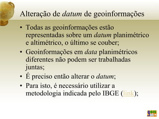 Alteração de datum de geoinformações
• Todas as geoinformações estão
representadas sobre um datum planimétrico
e altimétrico, o último se couber;
• Geoinformações em data planimétricos
diferentes não podem ser trabalhadas
juntas;
• É preciso então alterar o datum;
• Para isto, é necessário utilizar a
metodologia indicada pelo IBGE (link);
 