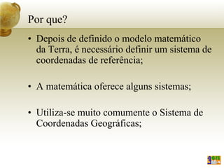 Por que?
• Depois de definido o modelo matemático
da Terra, é necessário definir um sistema de
coordenadas de referência;
• A matemática oferece alguns sistemas;
• Utiliza-se muito comumente o Sistema de
Coordenadas Geográficas;
 