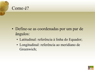 Como é?
• Define-se as coordenadas por um par de
ângulos:
• Latitudinal: referência à linha do Equador;
• Longitudinal: referência ao meridiano de
Greenwich;
 