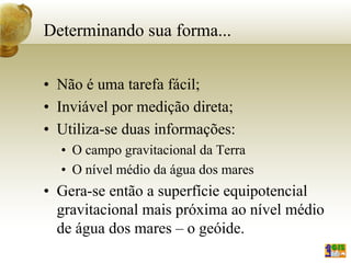 Determinando sua forma...
• Não é uma tarefa fácil;
• Inviável por medição direta;
• Utiliza-se duas informações:
• O campo gravitacional da Terra
• O nível médio da água dos mares
• Gera-se então a superfície equipotencial
gravitacional mais próxima ao nível médio
de água dos mares – o geóide.
 