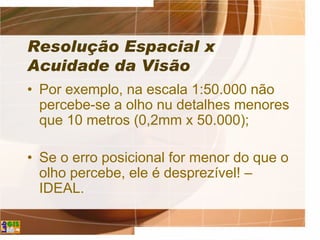 Resolução Espacial x
Acuidade da Visão
• Por exemplo, na escala 1:50.000 não
percebe-se a olho nu detalhes menores
que 10 metros (0,2mm x 50.000);
• Se o erro posicional for menor do que o
olho percebe, ele é desprezível! –
IDEAL.
 