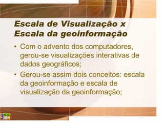 Escala de Visualização x
Escala da geoinformação
• Com o advento dos computadores,
gerou-se visualizações interativas de
dados geográficos;
• Gerou-se assim dois conceitos: escala
da geoinformação e escala de
visualização da geoinformação;
 