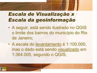 Escala de Visualização x
Escala da geoinformação
• A seguir, está sendo ilustrado no QGIS
o limite dos bairros do município do Rio
de Janeiro;
• A escala do levantamento é 1:100.000,
mas o dado está sendo visualizado em
1:364.005, segundo o QGIS;
 