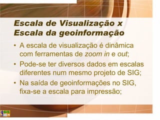 Escala de Visualização x
Escala da geoinformação
• A escala de visualização é dinâmica
com ferramentas de zoom in e out;
• Pode-se ter diversos dados em escalas
diferentes num mesmo projeto de SIG;
• Na saída de geoinformações no SIG,
fixa-se a escala para impressão;
 