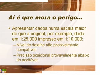 Aí é que mora o perigo...
• Apresentar dados numa escala maior
do que a original, por exemplo, dado
em 1:25.000 impresso em 1:10.000:
– Nível de detalhe não possivelmente
compatível;
– Precisão posicional provavelmente abaixo
do aceitável;
 