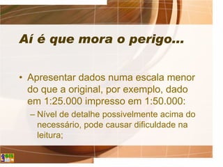 Aí é que mora o perigo...
• Apresentar dados numa escala menor
do que a original, por exemplo, dado
em 1:25.000 impresso em 1:50.000:
– Nível de detalhe possivelmente acima do
necessário, pode causar dificuldade na
leitura;
 