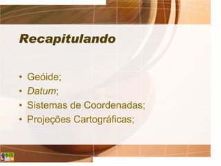 Recapitulando
• Geóide;
• Datum;
• Sistemas de Coordenadas;
• Projeções Cartográficas;
 