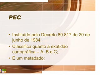 PEC
• Instituído pelo Decreto 89.817 de 20 de
junho de 1984;
• Classifica quanto a exatidão
cartográfica – A, B e C;
• É um metadado;
 