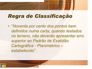 Regra de Classificação
• “Noventa por cento dos pontos bem
definidos numa carta, quando testados
no terreno, não deverão apresentar erro
superior ao Padrão de Exatidão
Cartográfica - Planimétrico –
estabelecido”.
 