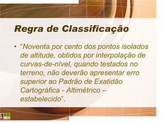 Regra de Classificação
• “Noventa por cento dos pontos isolados
de altitude, obtidos por interpolação de
curvas-de-nível, quando testados no
terreno, não deverão apresentar erro
superior ao Padrão de Exatidão
Cartográfica - Altimétrico –
estabelecido”.
 