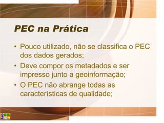 PEC na Prática
• Pouco utilizado, não se classifica o PEC
dos dados gerados;
• Deve compor os metadados e ser
impresso junto a geoinformação;
• O PEC não abrange todas as
características de qualidade;
 