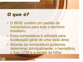 O que é?
• O IBGE contém um padrão de
nomeclatura para todo o território
brasileiro;
• Essa nomeclatura é utilizada para
localização geral de uma dada área;
• Através da nomeclatura podemos
determinar principalmente: o hemisfério,
o fuso UTM e a escala da folha.
 