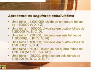 Apresenta as seguintes subdivisões:
• Uma folha 1:1.000.000, divide-se em quatro folhas
de 1:500000 (V X Y Z)
• Uma folha 1 :500000, divide-se em quatro folhas de
1:250000 (A, B, C. D).
• Uma folha 1:250.000, divide-se em seis folhas de
1:100000(I, II, III. IV, V, VI)
• Uma folha 1:100.000, divide-se em quatro folhas de
1:50.000 (1, 2, 3, 4)
• Uma folha 1:50.000, divide-se em quatro folhas de
1:25.000 (NO, NE, SO. SE);
• Uma folha 1 :25.000, divide-se em seis folhas de
1:10.000 (A, B, C, D, E, F).
 