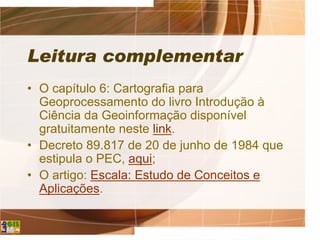 Leitura complementar
• O capítulo 6: Cartografia para
Geoprocessamento do livro Introdução à
Ciência da Geoinformação disponível
gratuitamente neste link.
• Decreto 89.817 de 20 de junho de 1984 que
estipula o PEC, aqui;
• O artigo: Escala: Estudo de Conceitos e
Aplicações.
 