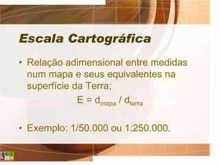 Escala Cartográfica
• Relação adimensional entre medidas
num mapa e seus equivalentes na
superfície da Terra;
E = dmapa / dterra
• Exemplo: 1/50.000 ou 1:250.000.
 