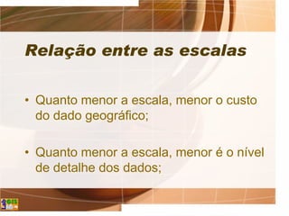 Relação entre as escalas
• Quanto menor a escala, menor o custo
do dado geográfico;
• Quanto menor a escala, menor é o nível
de detalhe dos dados;
 