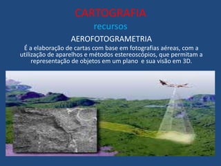 CARTOGRAFIA
recursos
AEROFOTOGRAMETRIA
É a elaboração de cartas com base em fotografias aéreas, com a
utilização de aparelhos e métodos estereoscópios, que permitam a
representação de objetos em um plano e sua visão em 3D.
 