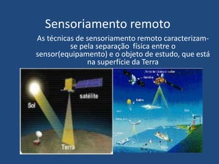 Sensoriamento remoto
As técnicas de sensoriamento remoto caracterizam-
se pela separação física entre o
sensor(equipamento) e o objeto de estudo, que está
na superfície da Terra
 