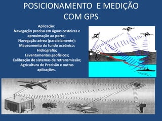POSICIONAMENTO E MEDIÇÃO
COM GPS
Aplicação:
Navegação precisa em águas costeiras e
aproximação ao porto;
Navegação aérea (paralelamente);
Mapeamento do fundo oceânico;
Hidrografia;
Levantamentos geofísicos;
Calibração de sistemas de retransmissão;
Agricultura de Precisão e outras
aplicações.
 