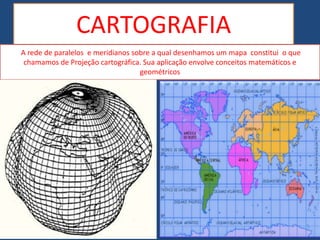 CARTOGRAFIA
A rede de paralelos e meridianos sobre a qual desenhamos um mapa constitui o que
chamamos de Projeção cartográfica. Sua aplicação envolve conceitos matemáticos e
geométricos
 