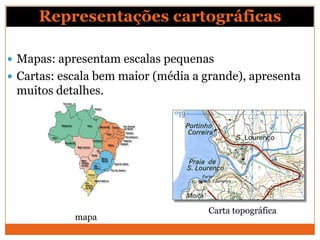 Representações cartográficas

 Mapas: apresentam escalas pequenas
 Cartas: escala bem maior (média a grande), apresenta
 muitos detalhes.




                                     Carta topográfica
            mapa
 