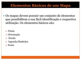 Elementos Básicos de um Mapa

 Os mapas devem possuir um conjunto de elementos
 que possibilitem a sua fácil identificação e respectiva
 utilização. Os elementos básicos são:

    Titulo
    Orientação
    Escala
    legenda/Símbolos
    Fonte
 