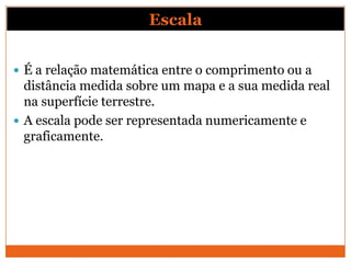 Escala


 É a relação matemática entre o comprimento ou a
  distância medida sobre um mapa e a sua medida real
  na superfície terrestre.
 A escala pode ser representada numericamente e
  graficamente.
 