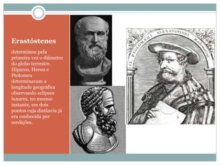 Erastóstenes
determinou pela
primeira vez o diâmetro
do globo terrestre.
Hiparco, Heron e
Ptolomeu
determinavam a
longitude geográfica
observando eclipses
lunares, no mesmo
instante, em dois
pontos cuja distância já
era conhecida por
medições.
 