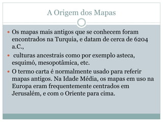 A Origem dos Mapas
 Os mapas mais antigos que se conhecem foram
encontrados na Turquia, e datam de cerca de 6204
a.C.,
 culturas ancestrais como por exemplo asteca,
esquimó, mesopotâmica, etc.
 O termo carta é normalmente usado para referir
mapas antigos. Na Idade Média, os mapas em uso na
Europa eram frequentemente centrados em
Jerusalém, e com o Oriente para cima.
 
