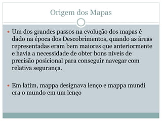 Origem dos Mapas
 Um dos grandes passos na evolução dos mapas é
dado na época dos Descobrimentos, quando as áreas
representadas eram bem maiores que anteriormente
e havia a necessidade de obter bons níveis de
precisão posicional para conseguir navegar com
relativa segurança.
 Em latim, mappa designava lenço e mappa mundi
era o mundo em um lenço
 