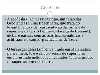 Geodésia
 A geodésia é, ao mesmo tempo, um ramo das
Geociências e uma Engenharia, que trata do
levantamento e da representação da forma e da
superfície da terra (Definição clássica de Helmert),
global e parcial, com as suas feições naturais e
artificiais e o campo gravitacional da Terra.
 O termo geodésia também é usado em Matemática
para a medição e o cálculo acima de superfícies
curvas usando métodos semelhantes àqueles usados
na superfície curva da terra.
 