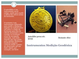 Instrumentos Medição Geodésica
O astrolábio é um
instrumento naval
antigo, usado para medir
a altura dos astros acima
do horizonte.
O sextante é um
instrumento elaborado
para medir a distância
angular na vertical entre
um astro e a linha do
horizonte para fins de
cálculo da posição e para
corrigir os eventuais
erros da navegação
estimada, mas nada
impede que seja usado
para calcular distâncias
medindo ângulos
verticais desde o ponto
de observação até um
dado objeto, por
exemplo, um farol.
Astrolábo persa séc.
XVIII
Sextante 1810
 