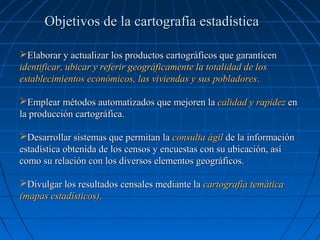 Objetivos de la cartografía estadística

Elaborar y actualizar los productos cartográficos que garanticen
identificar, ubicar y referir geográficamente la totalidad de los
establecimientos económicos, las viviendas y sus pobladores.

Emplear métodos automatizados que mejoren la calidad y rapidez en
la producción cartográfica.

Desarrollar sistemas que permitan la consulta ágil de la información
estadística obtenida de los censos y encuestas con su ubicación, así
como su relación con los diversos elementos geográficos.

Divulgar los resultados censales mediante la cartografía temática
(mapas estadísticos).
 