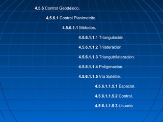 4.5.6 Control Geodésico.

      4.5.6.1 Control Planimetrito.

               4.5.6.1.1 Métodos.

                        4.5.6.1.1.1 Triangulación.

                        4.5.6.1.1.2 Trilateracion.

                        4.5.6.1.1.3 Triangutrilateracion.

                        4.5.6.1.1.4 Poligonacion.

                        4.5.6.1.1.5 Vía Satélite.

                                  4.5.6.1.1.5.1 Espacial.

                                  4.5.6.1.1.5.2 Control.

                                  4.5.6.1.1.5.3 Usuario.
 