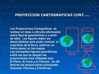 PROYECCION CARTOGRAFICAS CONT.....



Las Proyecciones Cartográficas se
realizan en base a cálculos efectuados
sobre figuras geométricas o a partir
de ellas. Las figuras deben ser
desarrollables para poder mostrar la
superficie de la tierra, esférica, en
forma plana; en los mapas.
Las principales figuras geométricas                Cilindro
sobre las que se apoyan las                Plano
proyecciones mas utilizadas son:
El Plano, El Cono y el Cilindro. De allí
derivan las proyecciones principales
Acimutal, Cónicas y Cilíndricas.
                                                   Cono
 