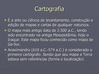 Cartografia É a arte ou ciência de levantamento, construção e edição de mapas e cartas de qualquer natureza. O mapa mais antigo data de 2.500 a.C., tendo sido encontrado na antiga Mesopotâmia, hoje o Iraque. Este mapa ficou conhecido como mapa de Ga-Sur.  Anaximandro (610 a.C.-574 a.C.) é considerado o primeiro cartógrafo. Sendo que seu mapa a Terra estava sem referências (forma e localização). 