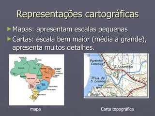 Representações cartográficas Mapas: apresentam escalas pequenas Cartas: escala bem maior (média a grande), apresenta muitos detalhes. Carta topográfica mapa 