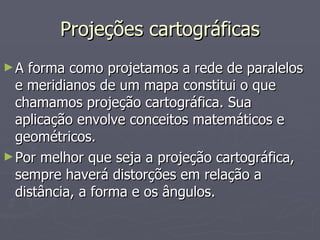 Projeções cartográficas A forma como projetamos a rede de paralelos e meridianos de um mapa constitui o que chamamos projeção cartográfica. Sua aplicação envolve conceitos matemáticos e geométricos. Por melhor que seja a projeção cartográfica, sempre haverá distorções em relação a distância, a forma e os ângulos. 