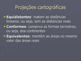 Projeções cartográficas Equidistantes : matem as distâncias lineares, ou seja, tem as distancias reais Conformes : conserva as formas terrestres, ou seja, dos continentes Equivalentes : mantêm as áreas no mesmo valor das áreas reais 