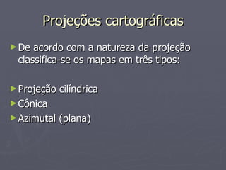 Projeções cartográficas De acordo com a natureza da projeção classifica-se os mapas em três tipos: Projeção cilíndrica Cônica Azimutal (plana) 