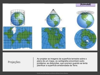 Projeções
Ao projetar as imagens da superfície terrestre sobre o
plano de um mapa, os cartógrafos encontram outro
problema: as distorções, que ocorrem quando se tenta
planificar a superfície arredondada da Terra.
 