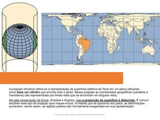 A projeção cilíndrica refere-se à representação da superfície esférica da Terra em um plano utilizando
como base um cilindro que envolve todo o globo. Nessa projeção as coordenadas geográficas (paralelos e
meridianos) são representadas por linhas retas que se encontram em ângulos retos.
Há nela conservação da forma, direções e ângulos, mas a proporção da superfície é distorcida. É comum
escolher esse tipo de projeção para mapas-múndi. À medida que se aproxima dos polos, as deformações
aumentam, sendo assim, as regiões polares são normalmente exageradas em sua apresentação.
Escola Liceu São Caetano: professora Adriana Gomes Messias
 