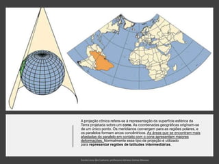 A projeção cônica refere-se à representação da superfície esférica da
Terra projetada sobre um cone. As coordenadas geográficas originam-se
de um único ponto. Os meridianos convergem para as regiões polares, e
os paralelos formam arcos concêntricos. As áreas que se encontram mais
afastadas do paralelo em contato com o cone apresentam maiores
deformações. Normalmente esse tipo de projeção é utilizado
para representar regiões de latitudes intermediárias.
 