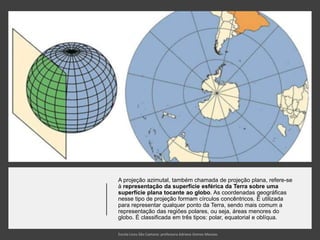 A projeção azimutal, também chamada de projeção plana, refere-se
à representação da superfície esférica da Terra sobre uma
superfície plana tocante ao globo. As coordenadas geográficas
nesse tipo de projeção formam círculos concêntricos. É utilizada
para representar qualquer ponto da Terra, sendo mais comum a
representação das regiões polares, ou seja, áreas menores do
globo. É classificada em três tipos: polar, equatorial e oblíqua.
 